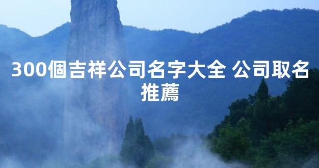 300個吉祥公司名字大全 公司取名推薦
